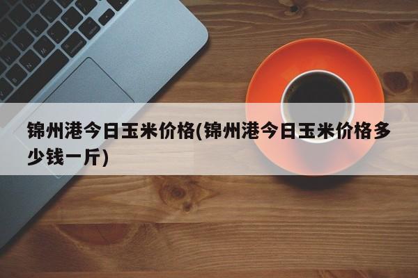 锦州港今日玉米价格(锦州港今日玉米价格多少钱一斤)