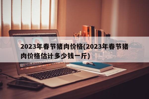 2023年春节猪肉价格(2023年春节猪肉价格估计多少钱一斤)