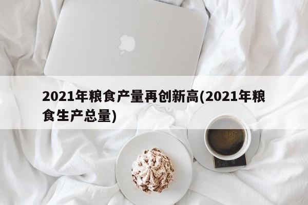 2021年粮食产量再创新高(2021年粮食生产总量)