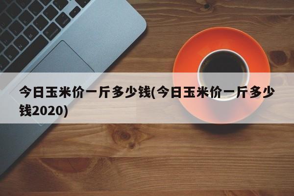 今日玉米价一斤多少钱(今日玉米价一斤多少钱2020)