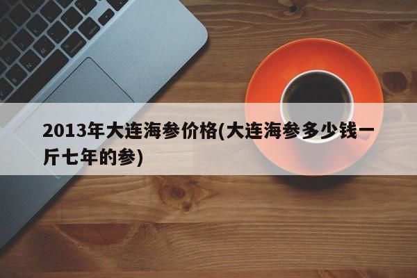 2013年大连海参价格(大连海参多少钱一斤七年的参)