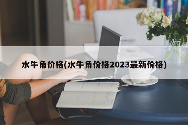 水牛角价格(水牛角价格2023最新价格)