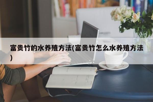 富贵竹的水养殖方法(富贵竹怎么水养殖方法)