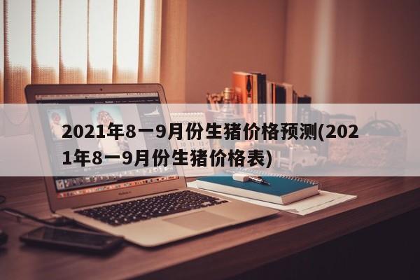 2021年8一9月份生猪价格预测(2021年8一9月份生猪价格表)