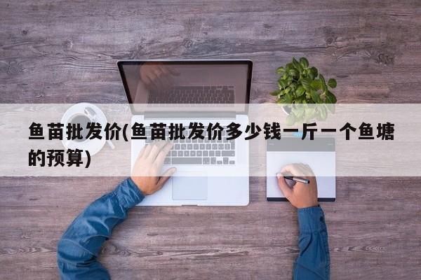 鱼苗批发价(鱼苗批发价多少钱一斤一个鱼塘的预算)