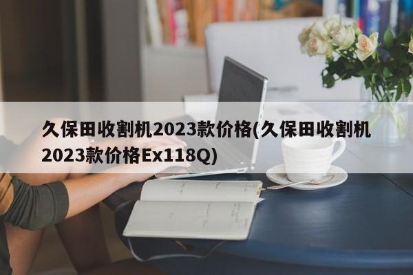 久保田收割机2023款价格(久保田收割机2023款价格Ex118Q)