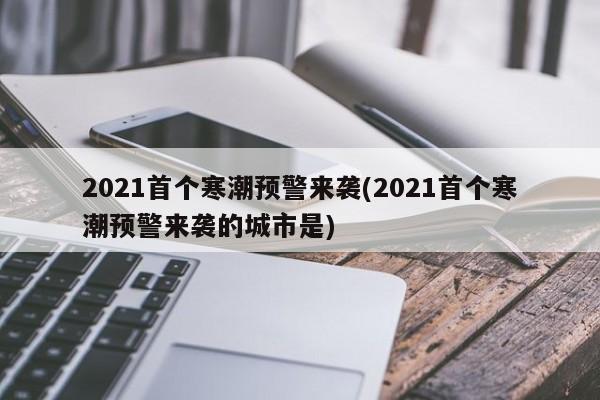 2021首个寒潮预警来袭(2021首个寒潮预警来袭的城市是)