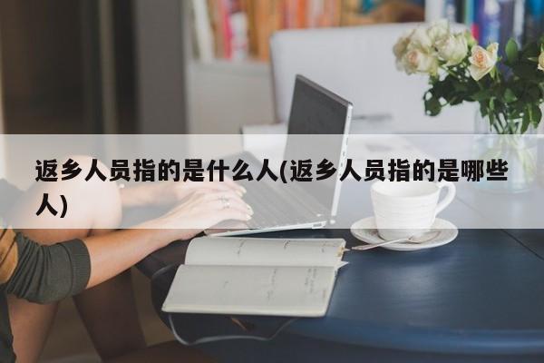 返乡人员指的是什么人(返乡人员指的是哪些人)