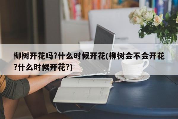 柳树开花吗?什么时候开花(柳树会不会开花?什么时候开花?)