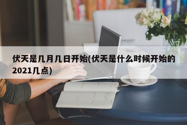 伏天是几月几日开始(伏天是什么时候开始的2021几点)