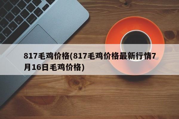 817毛鸡价格(817毛鸡价格最新行情7月16日毛鸡价格)