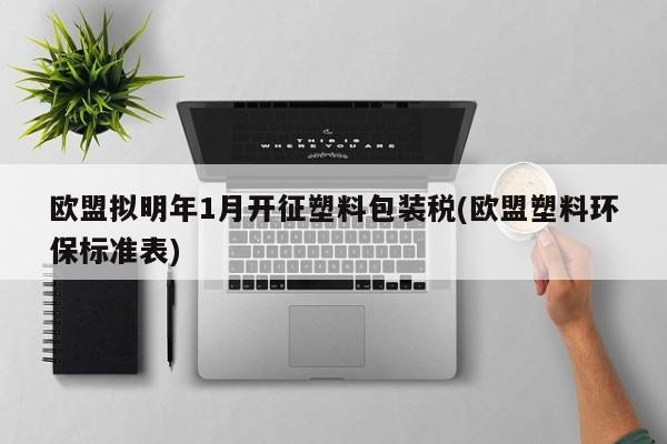 欧盟拟明年1月开征塑料包装税(欧盟塑料环保标准表)