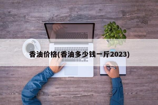 香油价格(香油多少钱一斤2023)