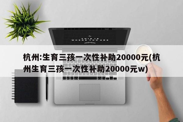 杭州:生育三孩一次性补助20000元(杭州生育三孩一次性补助20000元w)