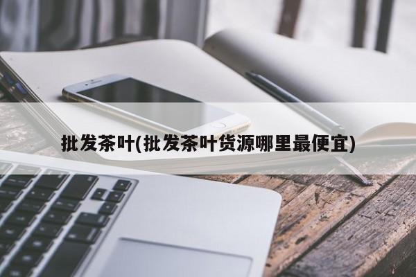 批发茶叶(批发茶叶货源哪里最便宜)