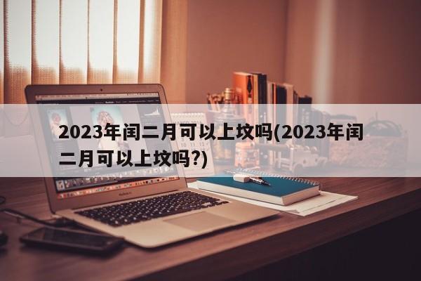 2023年闰二月可以上坟吗(2023年闰二月可以上坟吗?)