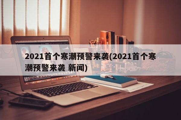 2021首个寒潮预警来袭(2021首个寒潮预警来袭 新闻)