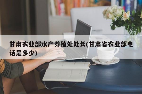 甘肃农业部水产养殖处处长(甘肃省农业部电话是多少)